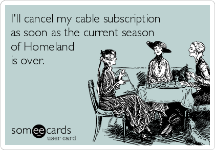 I'll cancel my cable subscription
as soon as the current season
of Homeland
is over. 