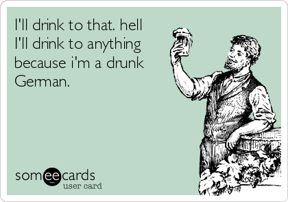 I'll drink to that. hell
I'll drink to anything
because i'm a drunk
German.