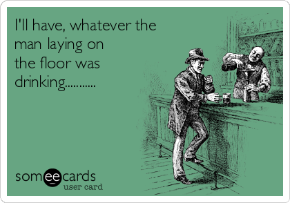 I'll have, whatever the
man laying on
the floor was
drinking...........