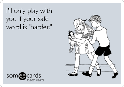 I'll only play with
you if your safe
word is "harder."