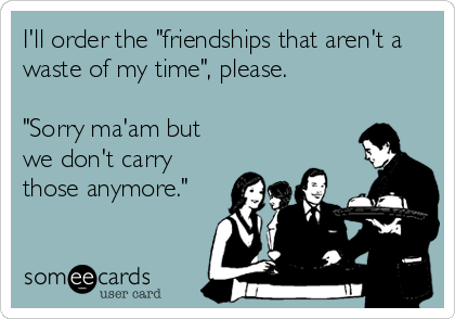 I'll order the "friendships that aren't a
waste of my time", please. 

"Sorry ma'am but
we don't carry
those anymore." 