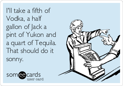 I'll take a fifth of
Vodka, a half
gallon of Jack a
pint of Yukon and
a quart of Tequila.
That should do it
sonny. 