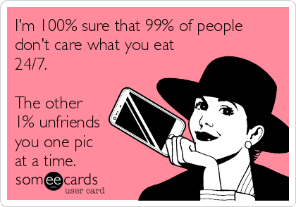 I'm 100% sure that 99% of people
don't care what you eat
24/7.

The other
1% unfriends
you one pic 
at a time.