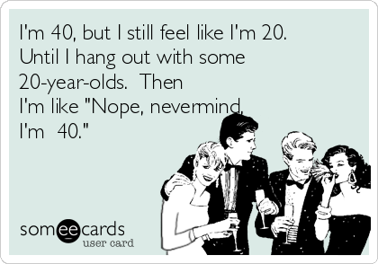 I'm 40, but I still feel like I'm 20. 
Until I hang out with some
20-year-olds.  Then
I'm like "Nope, nevermind,
I'm  40."