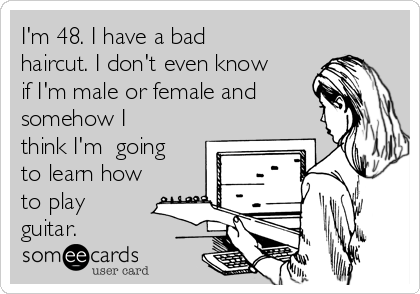 I'm 48. I have a bad
haircut. I don't even know
if I'm male or female and
somehow I
think I'm  going
to learn how
to play
guitar.