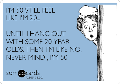 I'M 50 STILL FEEL
LIKE I'M 20...

UNTIL I HANG OUT
WITH SOME 20 YEAR
OLDS. THEN I'M LIKE NO,
NEVER MIND , I'M 50