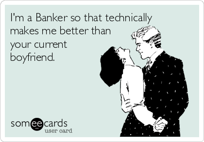 I'm a Banker so that technically
makes me better than
your current
boyfriend.