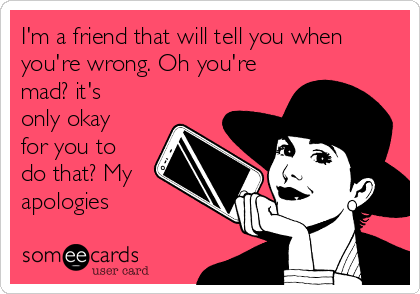 I'm a friend that will tell you when
you're wrong. Oh you're
mad? it's
only okay
for you to
do that? My
apologies