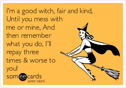 I'm a good witch, fair and kind,
Until you mess with
me or mine, And
then remember
what you do, I'll
repay three
times & worse to
you!