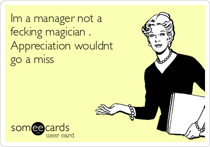 Im a manager not a
fecking magician .
Appreciation wouldnt
go a miss 