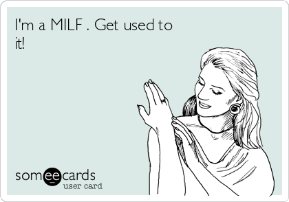 I'm a MILF . Get used to
it!