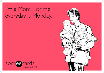 I'm a Mom, For me 
everyday is Monday.
