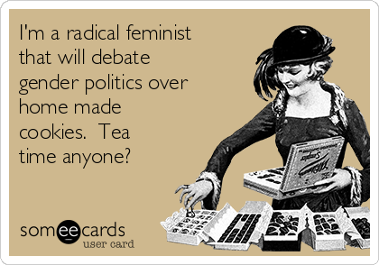 I'm a radical feminist
that will debate
gender politics over
home made
cookies.  Tea
time anyone?