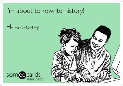 I'm about to rewrite history!

H-i-s-t-o-r-y