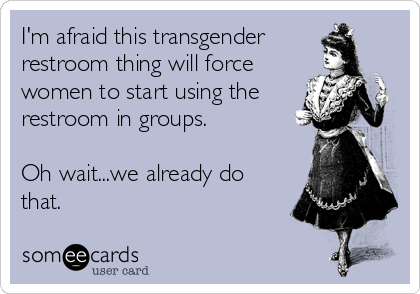 I'm afraid this transgender
restroom thing will force
women to start using the
restroom in groups.

Oh wait...we already do
that.