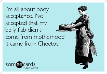 I'm all about body 
acceptance. I've
accepted that my
belly flab didn't 
come from motherhood.
It came from Cheetos.