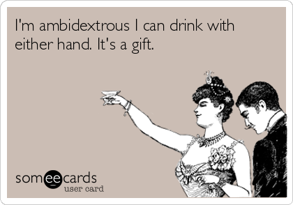 I'm ambidextrous I can drink with
either hand. It's a gift.