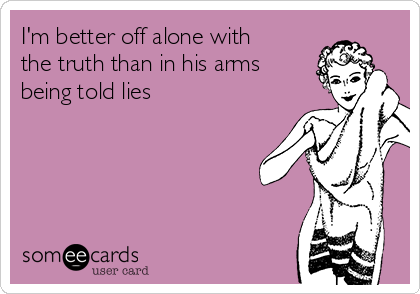I'm better off alone with
the truth than in his arms
being told lies