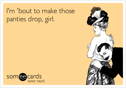 I'm 'bout to make those
panties drop, girl.