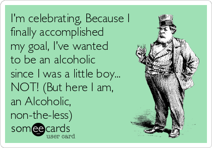 I'm celebrating, Because I
finally accomplished
my goal, I've wanted
to be an alcoholic
since I was a little boy...
NOT! (But here I am, 
an Alcoholic,
non-the-less)