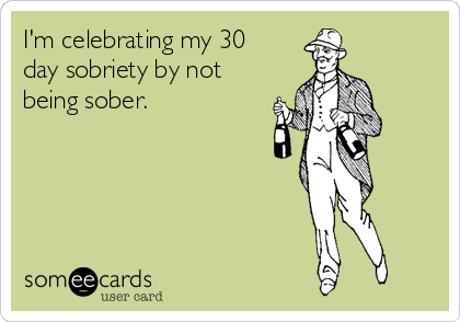 I'm celebrating my 30
day sobriety by not
being sober.