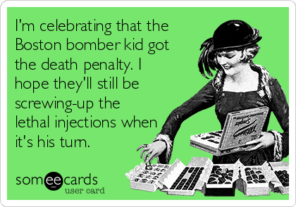 I'm celebrating that the
Boston bomber kid got
the death penalty. I
hope they'll still be
screwing-up the
lethal injections when 
it's his turn.