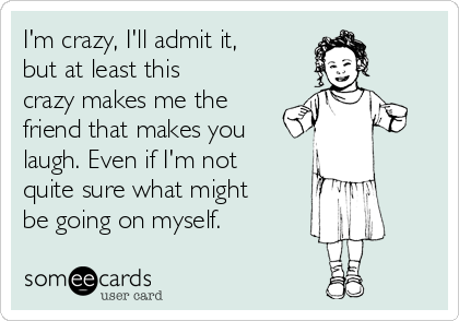 I'm crazy, I'll admit it,
but at least this
crazy makes me the
friend that makes you
laugh. Even if I'm not
quite sure what might
be going on myself.