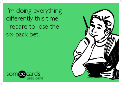 I'm doing everything
differently this time.
Prepare to lose the
six-pack bet.

