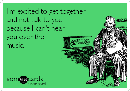 I'm excited to get together
and not talk to you
because I can't hear
you over the
music.