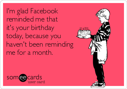 I'm glad Facebook
reminded me that
it's your birthday
today, because you
haven't been reminding
me for a month.