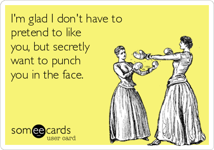 I'm glad I don't have to
pretend to like
you, but secretly
want to punch
you in the face.