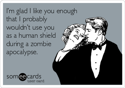 I’m glad I like you enough
that I probably
wouldn’t use you
as a human shield
during a zombie
apocalypse. 