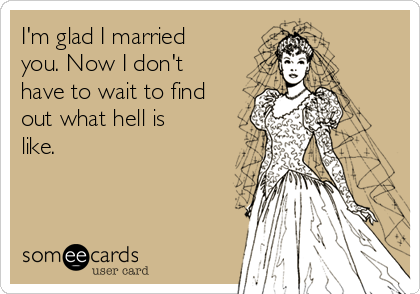 I'm glad I married
you. Now I don't
have to wait to find
out what hell is
like.