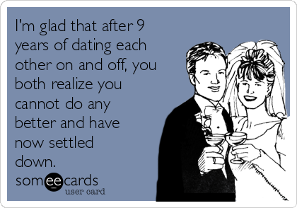 I'm glad that after 9
years of dating each
other on and off, you
both realize you
cannot do any
better and have
now settled
down.