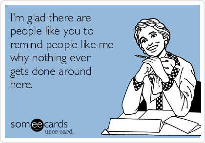I'm glad there are
people like you to
remind people like me
why nothing ever
gets done around
here.