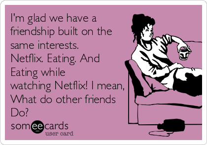 I'm glad we have a
friendship built on the
same interests.
Netflix. Eating. And
Eating while
watching Netflix! I mean,
What do other friends 
Do? 