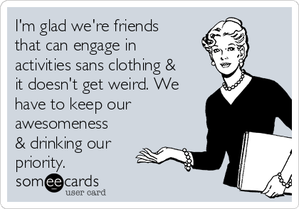 I'm glad we're friends
that can engage in
activities sans clothing &
it doesn't get weird. We
have to keep our
awesomeness
& drinking our
priority.