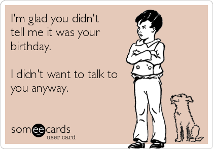 I'm glad you didn't
tell me it was your
birthday. 

I didn't want to talk to
you anyway.