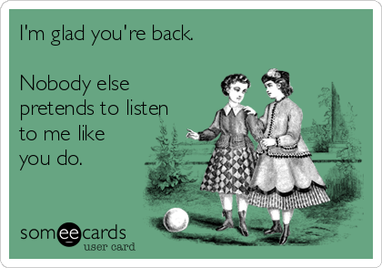 I'm glad you're back.

Nobody else
pretends to listen
to me like
you do.