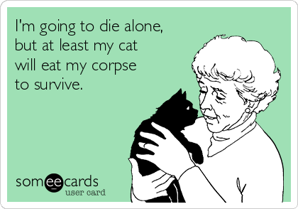 I'm going to die alone,
but at least my cat
will eat my corpse
to survive.