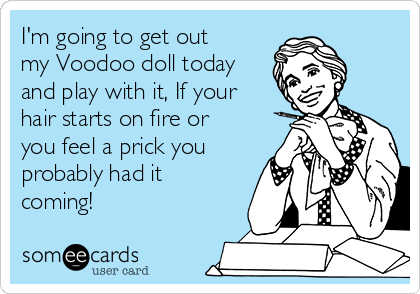 I'm going to get out
my Voodoo doll today
and play with it, If your
hair starts on fire or
you feel a prick you
probably had it
coming!