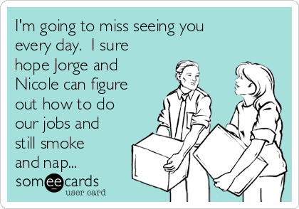 I'm going to miss seeing you
every day.  I sure
hope Jorge and
Nicole can figure
out how to do
our jobs and
still smoke
and nap...