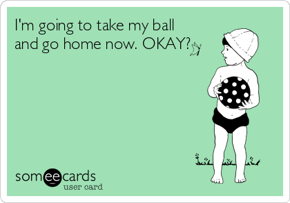 I'm going to take my ball
and go home now. OKAY?
