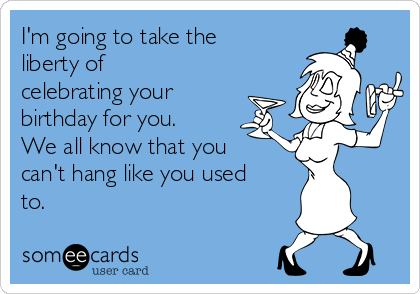 I'm going to take the
liberty of
celebrating your
birthday for you.
We all know that you
can't hang like you used
to.