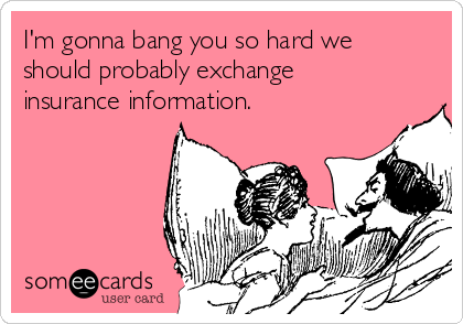 I'm gonna bang you so hard we
should probably exchange
insurance information.