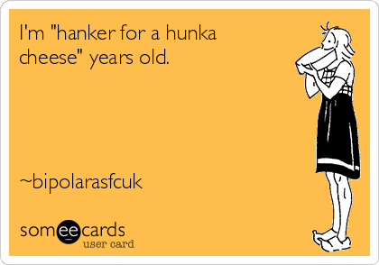 I'm "hanker for a hunka
cheese" years old.




~bipolarasfcuk