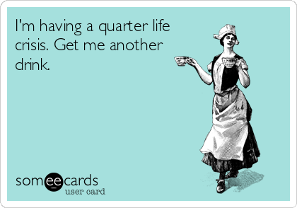 I'm having a quarter life
crisis. Get me another
drink. 