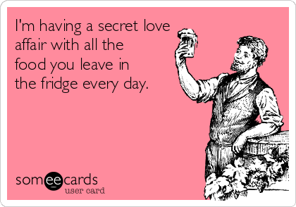 I'm having a secret love
affair with all the
food you leave in
the fridge every day.