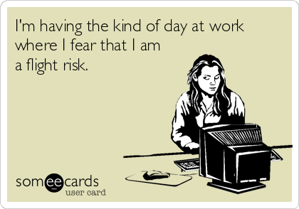 I'm having the kind of day at work
where I fear that I am
a flight risk.