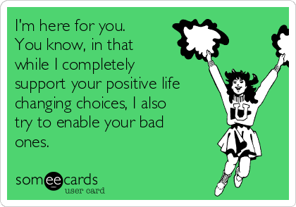 I'm here for you. 
You know, in that
while I completely
support your positive life
changing choices, I also
try to enable your bad
ones.